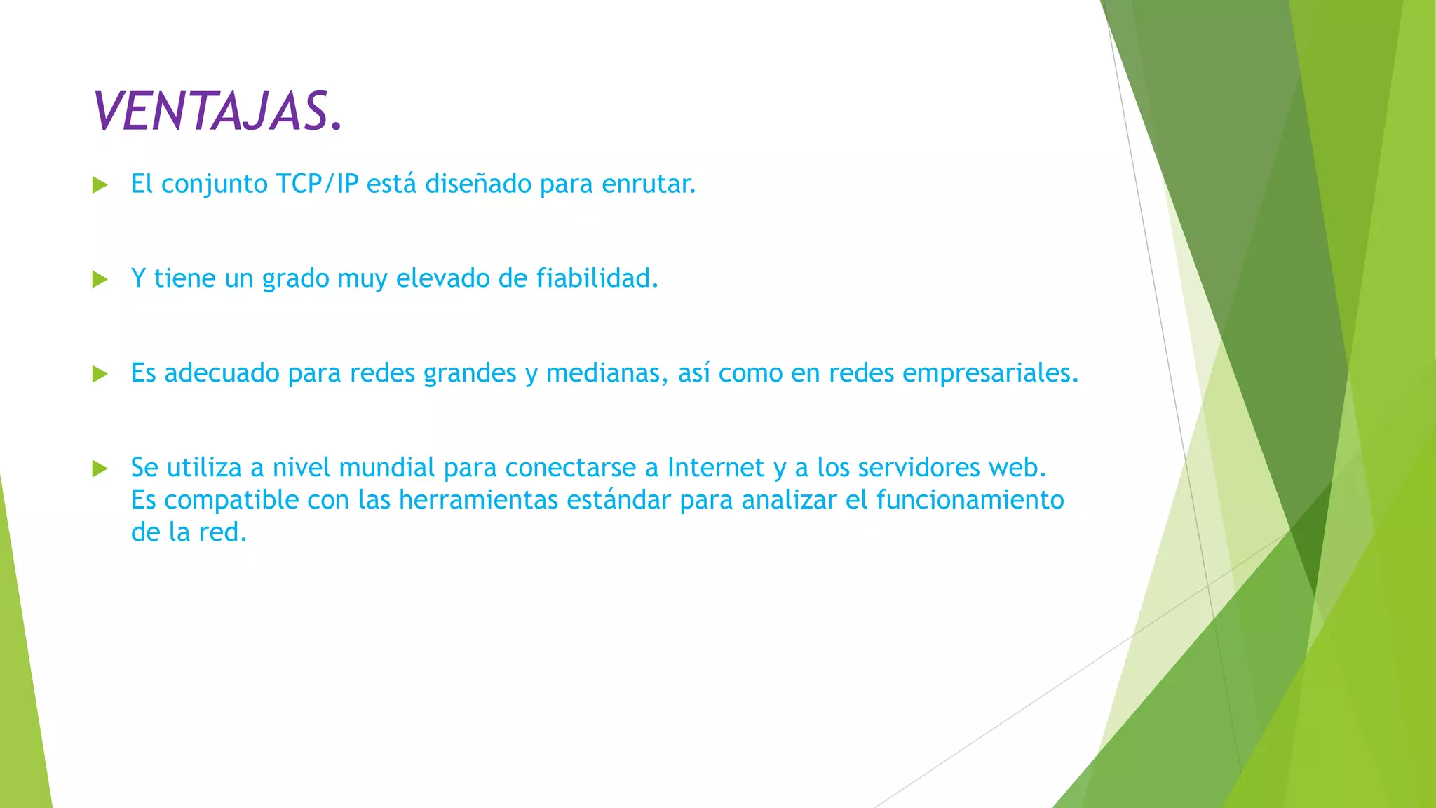 VENTAJAS.
 El conjunto TCP/IP está diseñado para enrutar.
 Y tiene un grado muy elevado de fiabilidad.
 Es adecuado para redes grandes y medianas, así como en redes empresariales.
 Se utiliza a nivel mundial para conectarse a Internet y a los servidores web.
Es compatible con las herramientas estándar para analizar el funcionamiento
de la red.
 