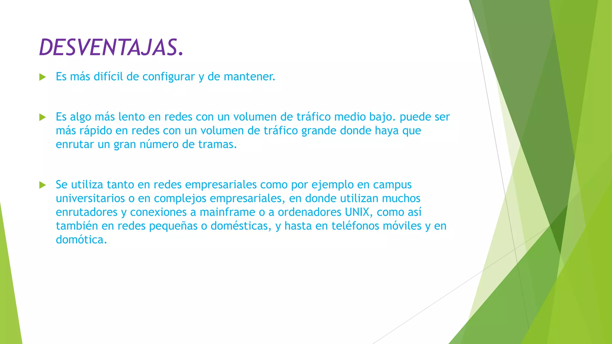 DESVENTAJAS.
 Es más difícil de configurar y de mantener.
 Es algo más lento en redes con un volumen de tráfico medio bajo. puede ser
más rápido en redes con un volumen de tráfico grande donde haya que
enrutar un gran número de tramas.
 Se utiliza tanto en redes empresariales como por ejemplo en campus
universitarios o en complejos empresariales, en donde utilizan muchos
enrutadores y conexiones a mainframe o a ordenadores UNIX, como así
también en redes pequeñas o domésticas, y hasta en teléfonos móviles y en
domótica.
 