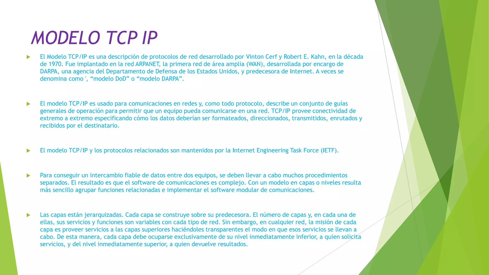 MODELO TCP IP
 El Modelo TCP/IP es una descripción de protocolos de red desarrollado por Vinton Cerf y Robert E. Kahn, en la década
de 1970. Fue implantado en la red ARPANET, la primera red de área amplia (WAN), desarrollada por encargo de
DARPA, una agencia del Departamento de Defensa de los Estados Unidos, y predecesora de Internet. A veces se
denomina como ', “modelo DoD” o “modelo DARPA”.
 El modelo TCP/IP es usado para comunicaciones en redes y, como todo protocolo, describe un conjunto de guías
generales de operación para permitir que un equipo pueda comunicarse en una red. TCP/IP provee conectividad de
extremo a extremo especificando cómo los datos deberían ser formateados, direccionados, transmitidos, enrutados y
recibidos por el destinatario.
 El modelo TCP/IP y los protocolos relacionados son mantenidos por la Internet Engineering Task Force (IETF).
 Para conseguir un intercambio fiable de datos entre dos equipos, se deben llevar a cabo muchos procedimientos
separados. El resultado es que el software de comunicaciones es complejo. Con un modelo en capas o niveles resulta
más sencillo agrupar funciones relacionadas e implementar el software modular de comunicaciones.
 Las capas están jerarquizadas. Cada capa se construye sobre su predecesora. El número de capas y, en cada una de
ellas, sus servicios y funciones son variables con cada tipo de red. Sin embargo, en cualquier red, la misión de cada
capa es proveer servicios a las capas superiores haciéndoles transparentes el modo en que esos servicios se llevan a
cabo. De esta manera, cada capa debe ocuparse exclusivamente de su nivel inmediatamente inferior, a quien solicita
servicios, y del nivel inmediatamente superior, a quien devuelve resultados.
 