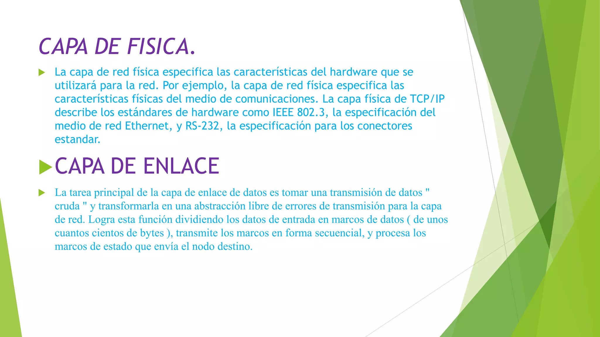 CAPA DE FISICA.
 La capa de red física especifica las características del hardware que se
utilizará para la red. Por ejemplo, la capa de red física especifica las
características físicas del medio de comunicaciones. La capa física de TCP/IP
describe los estándares de hardware como IEEE 802.3, la especificación del
medio de red Ethernet, y RS-232, la especificación para los conectores
estandar.
CAPA DE ENLACE
 La tarea principal de la capa de enlace de datos es tomar una transmisión de datos "
cruda " y transformarla en una abstracción libre de errores de transmisión para la capa
de red. Logra esta función dividiendo los datos de entrada en marcos de datos ( de unos
cuantos cientos de bytes ), transmite los marcos en forma secuencial, y procesa los
marcos de estado que envía el nodo destino.
 