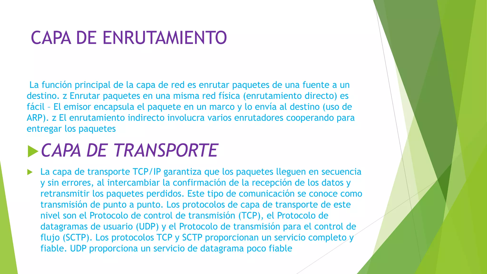 CAPA DE ENRUTAMIENTO
La función principal de la capa de red es enrutar paquetes de una fuente a un
destino. z Enrutar paquetes en una misma red física (enrutamiento directo) es
fácil – El emisor encapsula el paquete en un marco y lo envía al destino (uso de
ARP). z El enrutamiento indirecto involucra varios enrutadores cooperando para
entregar los paquetes
CAPA DE TRANSPORTE
 La capa de transporte TCP/IP garantiza que los paquetes lleguen en secuencia
y sin errores, al intercambiar la confirmación de la recepción de los datos y
retransmitir los paquetes perdidos. Este tipo de comunicación se conoce como
transmisión de punto a punto. Los protocolos de capa de transporte de este
nivel son el Protocolo de control de transmisión (TCP), el Protocolo de
datagramas de usuario (UDP) y el Protocolo de transmisión para el control de
flujo (SCTP). Los protocolos TCP y SCTP proporcionan un servicio completo y
fiable. UDP proporciona un servicio de datagrama poco fiable
 