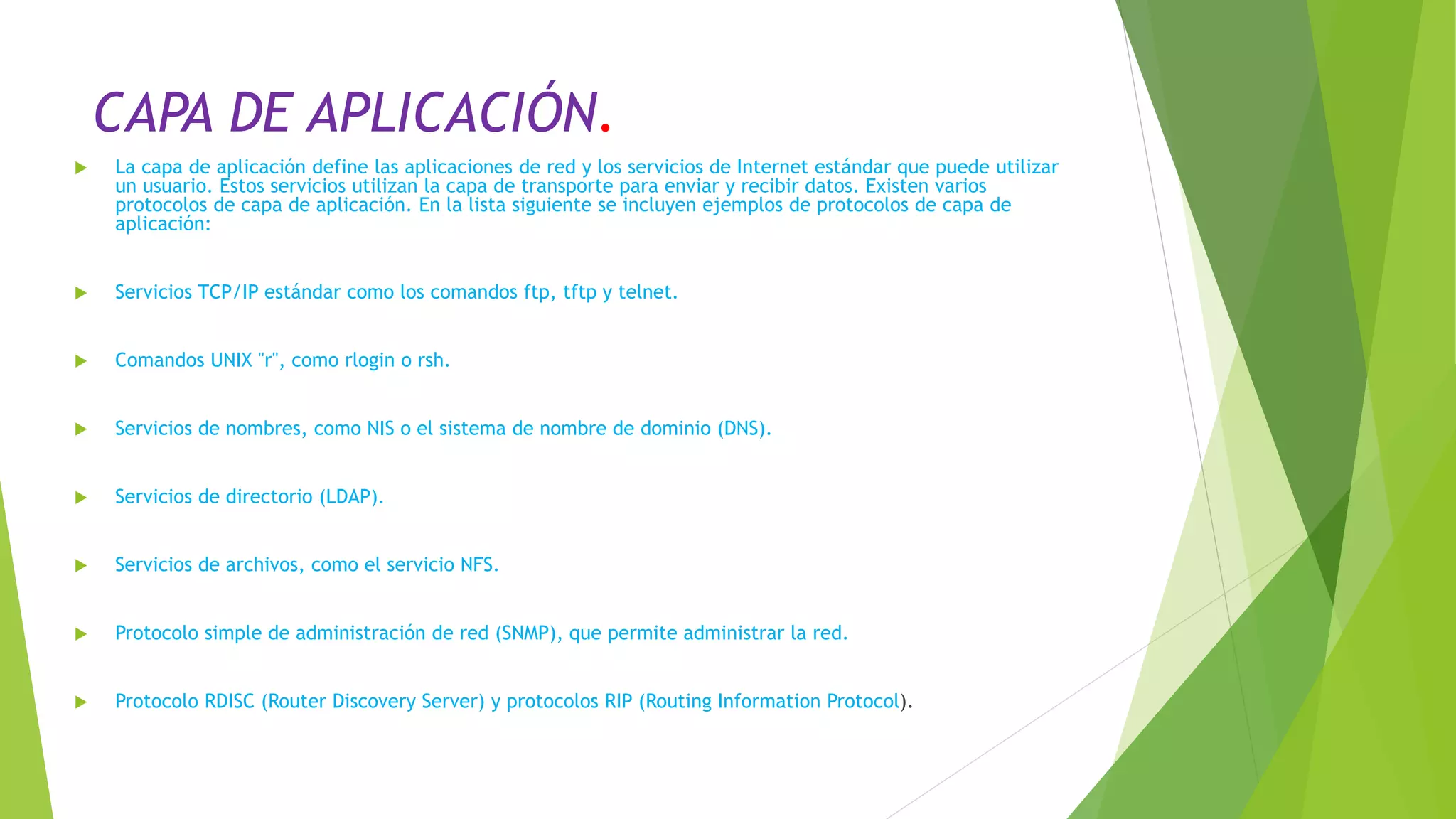 CAPA DE APLICACIÓN.
 La capa de aplicación define las aplicaciones de red y los servicios de Internet estándar que puede utilizar
un usuario. Estos servicios utilizan la capa de transporte para enviar y recibir datos. Existen varios
protocolos de capa de aplicación. En la lista siguiente se incluyen ejemplos de protocolos de capa de
aplicación:
 Servicios TCP/IP estándar como los comandos ftp, tftp y telnet.
 Comandos UNIX "r", como rlogin o rsh.
 Servicios de nombres, como NIS o el sistema de nombre de dominio (DNS).
 Servicios de directorio (LDAP).
 Servicios de archivos, como el servicio NFS.
 Protocolo simple de administración de red (SNMP), que permite administrar la red.
 Protocolo RDISC (Router Discovery Server) y protocolos RIP (Routing Information Protocol).
 