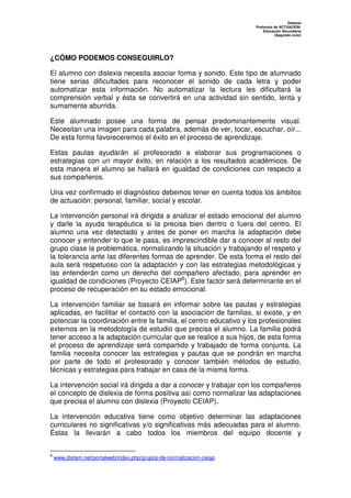 Dislexia
                                                                       Protocolo de ACTUACIÓN:
                                                                           Educación Secundaria
                                                                                 (Segundo ciclo)




¿CÓMO PODEMOS CONSEGUIRLO?

El alumno con dislexia necesita asociar forma y sonido. Este tipo de alumnado
tiene serias dificultades para reconocer el sonido de cada letra y poder
automatizar esta información. No automatizar la lectura les dificultará la
comprensión verbal y ésta se convertirá en una actividad sin sentido, lenta y
sumamente aburrida.

Este alumnado posee una forma de pensar predominantemente visual.
Necesitan una imagen para cada palabra, además de ver, tocar, escuchar, oír...
De esta forma favoreceremos el éxito en el proceso de aprendizaje.

Estas pautas ayudarán al profesorado a elaborar sus programaciones o
estrategias con un mayor éxito, en relación a los resultados académicos. De
esta manera el alumno se hallará en igualdad de condiciones con respecto a
sus compañeros.

Una vez confirmado el diagnóstico debemos tener en cuenta todos los ámbitos
de actuación: personal, familiar, social y escolar.

La intervención personal irá dirigida a analizar el estado emocional del alumno
y darle la ayuda terapéutica si la precisa bien dentro o fuera del centro. El
alumno una vez detectado y antes de poner en marcha la adaptación debe
conocer y entender lo que le pasa, es imprescindible dar a conocer al resto del
grupo clase la problemática, normalizando la situación y trabajando el respeto y
la tolerancia ante las diferentes formas de aprender. De esta forma el resto del
aula será respetuoso con la adaptación y con las estrategias metodológicas y
las entenderán como un derecho del compañero afectado, para aprender en
igualdad de condiciones (Proyecto CEIAP8). Este factor será determinante en el
proceso de recuperación en su estado emocional.

La intervención familiar se basará en informar sobre las pautas y estrategias
aplicadas, en facilitar el contacto con la asociación de familias, si existe, y en
potenciar la coordinación entre la familia, el centro educativo y los profesionales
externos en la metodología de estudio que precisa el alumno. La familia podrá
tener acceso a la adaptación curricular que se realice a sus hijos, de esta forma
el proceso de aprendizaje será compartido y trabajado de forma conjunta. La
familia necesita conocer las estrategias y pautas que se pondrán en marcha
por parte de todo el profesorado y conocer también métodos de estudio,
técnicas y estrategias para trabajar en casa de la misma forma.

La intervención social irá dirigida a dar a conocer y trabajar con los compañeros
el concepto de dislexia de forma positiva así como normalizar las adaptaciones
que precisa el alumno con dislexia (Proyecto CEIAP).

La intervención educativa tiene como objetivo determinar las adaptaciones
curriculares no significativas y/o significativas más adecuadas para el alumno.
Éstas la llevarán a cabo todos los miembros del equipo docente y


8
    www.disfam.net/portalweb/index.php/grupos-de-normalizacion-ceiap
 
