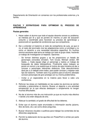 Dislexia
                                                                 Protocolo de ACTUACIÓN:
                                                                     Educación Secundaria
                                                                           (Segundo ciclo)




Departamento de Orientación en consenso con los profesionales externos y la
familia.



PAUTAS Y ESTRATEGIAS             PARA     OPTIMIZAR      EL    PROCESO              DE
APRENDIZAJE

Pautas generales

   1. Hacer saber al alumno que todo el equipo docente conoce su problema,
      se interesa por él y que se pondrá en marcha un plan de actuación
      conjunto y coordinado para favorecer su proceso de aprendizaje y
      posicionarle en igualdad de condiciones que sus compañeros.

   2. Dar a entender el trastorno al resto de compañeros de aula, ya que si
      no, el resto del alumnado vive las adaptaciones como un privilegio y no
      como un derecho a una necesidad educativa específica. En muchos
      centros escolares este tema se trabaja con todo el grupo clase, haciendo
      un trabajo de investigación al respecto. Opciones:
      -   Se forman distintos grupos y se les proporciona un listado de
          personajes conocidos (Einstein, Tom Cruise, Michael Jordan, Bill
          Gates…). Cada equipo elige un personaje y realiza un trabajo de
          búsqueda de datos bibliográficos. Finalmente estos trabajos se
          ponen en común y se explica que el motivo de esta iniciativa es dar a
          conocer a personajes relevantes disléxicos. Este descubrimiento
          dará pie a un debate entre todos, para poder conocer y respetar este
          tipo de trastorno. También será muy positivo para el alumno afectado
          conocer personajes de gran prestigio con su misma problemática.
      -   Invitar a un especialista en la materia para llevar a cabo una
          conferencia.

   3. Reforzar las áreas y/o habilidades en las cuales los alumnos se sientan
      cómodos y potenciarlas al máximo. Buscar un deporte o una actividad
      extraescolar en la que ellos/as destaquen o simplemente no tengan
      muchas dificultades.

   4. No dar al alumno más de una instrucción ya que es mucho más efectivo
      ir dando una orden después de otra.

   5. Adecuar la cantidad y el grado de dificultad de los deberes.

   6. Evitar que el alumno copie enunciados o información escrita (pizarra,
      libro de texto, etc.) así como dictar preguntas.

   7. Buscar refuerzos visuales o auditivos para trabajar los contenidos de las
      diferentes asignaturas.

   8. Permitir la elaboración de los apuntes con PowerPoint o similar por parte
      del alumno.
 