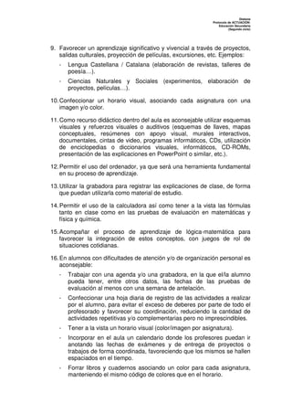 Dislexia
                                                               Protocolo de ACTUACIÓN:
                                                                   Educación Secundaria
                                                                         (Segundo ciclo)




9. Favorecer un aprendizaje significativo y vivencial a través de proyectos,
   salidas culturales, proyección de películas, excursiones, etc. Ejemplos:
   -   Lengua Castellana / Catalana (elaboración de revistas, talleres de
       poesía…).
   -   Ciencias Naturales y Sociales (experimentos, elaboración de
       proyectos, películas…).

10. Confeccionar un horario visual, asociando cada asignatura con una
    imagen y/o color.

11. Como recurso didáctico dentro del aula es aconsejable utilizar esquemas
    visuales y refuerzos visuales o auditivos (esquemas de llaves, mapas
    conceptuales, resúmenes con apoyo visual, murales interactivos,
    documentales, cintas de video, programas informáticos, CDs, utilización
    de enciclopedias o diccionarios visuales, informáticos, CD-ROMs,
    presentación de las explicaciones en PowerPoint o similar, etc.).

12. Permitir el uso del ordenador, ya que será una herramienta fundamental
    en su proceso de aprendizaje.

13. Utilizar la grabadora para registrar las explicaciones de clase, de forma
    que puedan utilizarla como material de estudio.

14. Permitir el uso de la calculadora así como tener a la vista las fórmulas
    tanto en clase como en las pruebas de evaluación en matemáticas y
    física y química.

15. Acompañar el proceso de aprendizaje de lógica-matemática para
    favorecer la integración de estos conceptos, con juegos de rol de
    situaciones cotidianas.

16. En alumnos con dificultades de atención y/o de organización personal es
    aconsejable:
   -   Trabajar con una agenda y/o una grabadora, en la que el/la alumno
       pueda tener, entre otros datos, las fechas de las pruebas de
       evaluación al menos con una semana de antelación.
   -   Confeccionar una hoja diaria de registro de las actividades a realizar
       por el alumno, para evitar el exceso de deberes por parte de todo el
       profesorado y favorecer su coordinación, reduciendo la cantidad de
       actividades repetitivas y/o complementarias pero no imprescindibles.
   -   Tener a la vista un horario visual (color/imagen por asignatura).
   -   Incorporar en el aula un calendario donde los profesores puedan ir
       anotando las fechas de exámenes y de entrega de proyectos o
       trabajos de forma coordinada, favoreciendo que los mismos se hallen
       espaciados en el tiempo.
   -   Forrar libros y cuadernos asociando un color para cada asignatura,
       manteniendo el mismo código de colores que en el horario.
 