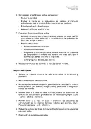 Dislexia
                                                                 Protocolo de ACTUACIÓN:
                                                                     Educación Secundaria
                                                                           (Segundo ciclo)




  6. Con respecto a los libros de lectura obligatorios:
     -   Reducir la cantidad
     -   Evaluar a través de la elaboración de trabajos previamente
         estructurados o de la entrega de los resúmenes por capítulos.
     -   Evitar la realización de exámenes.
     -   Adecuar los libros a su nivel lector.

  7. Exámenes de comprensión de textos:
     -   Antes de comenzar, leer el texto oralmente una vez (ya sea a nivel de
         grupo-clase o a nivel individual) o permitirle tener la grabación del
         texto para apoyar la lectura.
     -   Formato del examen:
         · Aumentar el tamaño de la letra.
         · Aumentar el interlineado.
         · Fragmentar el texto en pequeñas partes e intercalar las preguntas
           de comprensión o numerar los párrafos del texto para que el
           alumno sepa dónde encontrar la respuesta.
         · Evitar preguntas de respuesta abierta.

  8. Respetar la voluntad del alumno a la hora de leer en voz alta.


Lenguas extranjeras

  1. Señalar los objetivos mínimos de cada tema a nivel de vocabulario y
     gramática.

  2. Reducir la cantidad de vocabulario.

  3. No corregir las faltas de ortografía, permitiendo la transcripción fonética
     de las palabras (por ejemplo; orange-oranch), priorizando la integración
     oral de las mismas.

  4. Permitir tener a la vista en clase y en las pruebas de evaluación las
     fórmulas de estructuración gramatical de las frases (por ejemplo, Sujeto
     + verbo + adjetivo + nombre).

  5. Permitir tener a la vista en clase y exámenes los esquemas de
     estructuración de los distintos tiempos verbales (por ejemplo, futuro:
     Pronombre personal + will + infinitivo).

  6. Reducir la cantidad de libros de lectura obligatorios así como adaptarlos
     a su nivel lector.

  7. Realización de dictados preparados.
 