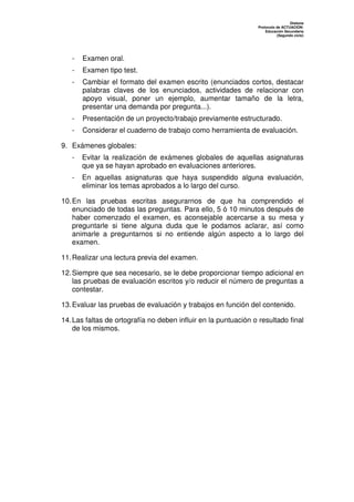 Dislexia
                                                                 Protocolo de ACTUACIÓN:
                                                                     Educación Secundaria
                                                                           (Segundo ciclo)




   -   Examen oral.
   -   Examen tipo test.
   -   Cambiar el formato del examen escrito (enunciados cortos, destacar
       palabras claves de los enunciados, actividades de relacionar con
       apoyo visual, poner un ejemplo, aumentar tamaño de la letra,
       presentar una demanda por pregunta...).
   -   Presentación de un proyecto/trabajo previamente estructurado.
   -   Considerar el cuaderno de trabajo como herramienta de evaluación.

9. Exámenes globales:
   -   Evitar la realización de exámenes globales de aquellas asignaturas
       que ya se hayan aprobado en evaluaciones anteriores.
   -   En aquellas asignaturas que haya suspendido alguna evaluación,
       eliminar los temas aprobados a lo largo del curso.

10. En las pruebas escritas asegurarnos de que ha comprendido el
    enunciado de todas las preguntas. Para ello, 5 ó 10 minutos después de
    haber comenzado el examen, es aconsejable acercarse a su mesa y
    preguntarle si tiene alguna duda que le podamos aclarar, así como
    animarle a preguntarnos si no entiende algún aspecto a lo largo del
    examen.

11. Realizar una lectura previa del examen.

12. Siempre que sea necesario, se le debe proporcionar tiempo adicional en
    las pruebas de evaluación escritos y/o reducir el número de preguntas a
    contestar.

13. Evaluar las pruebas de evaluación y trabajos en función del contenido.

14. Las faltas de ortografía no deben influir en la puntuación o resultado final
    de los mismos.
 