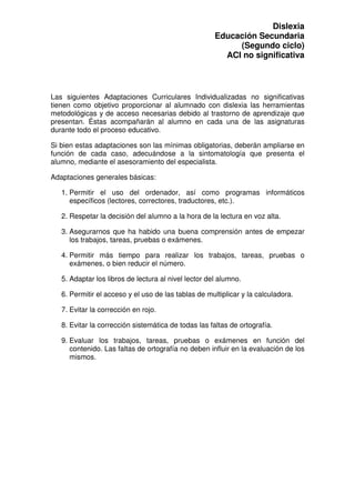 Dislexia
                                                      Educación Secundaria
                                                           (Segundo ciclo)
                                                        ACI no significativa



Las siguientes Adaptaciones Curriculares Individualizadas no significativas
tienen como objetivo proporcionar al alumnado con dislexia las herramientas
metodológicas y de acceso necesarias debido al trastorno de aprendizaje que
presentan. Éstas acompañarán al alumno en cada una de las asignaturas
durante todo el proceso educativo.

Si bien estas adaptaciones son las mínimas obligatorias, deberán ampliarse en
función de cada caso, adecuándose a la sintomatología que presenta el
alumno, mediante el asesoramiento del especialista.

Adaptaciones generales básicas:

   1. Permitir el uso del ordenador, así como programas informáticos
      específicos (lectores, correctores, traductores, etc.).

   2. Respetar la decisión del alumno a la hora de la lectura en voz alta.

   3. Asegurarnos que ha habido una buena comprensión antes de empezar
      los trabajos, tareas, pruebas o exámenes.

   4. Permitir más tiempo para realizar los trabajos, tareas, pruebas o
      exámenes, o bien reducir el número.

   5. Adaptar los libros de lectura al nivel lector del alumno.

   6. Permitir el acceso y el uso de las tablas de multiplicar y la calculadora.

   7. Evitar la corrección en rojo.

   8. Evitar la corrección sistemática de todas las faltas de ortografía.

   9. Evaluar los trabajos, tareas, pruebas o exámenes en función del
      contenido. Las faltas de ortografía no deben influir en la evaluación de los
      mismos.
 