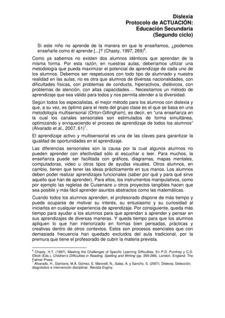 Dislexia
                                                              Protocolo de ACTUACIÓN:
                                                                  Educación Secundaria
                                                                        (Segundo ciclo)

    Si este niño no aprende de la manera en que le enseñamos, ¿podemos
    enseñarle como él aprende [...]? (Chasty, 1997, 269)6.
Como ya sabemos no existen dos alumnos idénticos que aprendan de la
misma forma. Por esta razón, en nuestras aulas, deberíamos utilizar una
metodología que pueda maximizar el potencial de aprendizaje de cada uno de
los alumnos. Debemos ser respetuosos con todo tipo de alumnado y nuestra
realidad en las aulas, no es otra que alumnos de diversas nacionalidades, con
dificultades físicas, con problemas de conducta, hiperactivos, disléxicos, con
problemas de atención, con altas capacidades… Necesitamos un método de
aprendizaje que sea válido para todos y nos permita atender a la diversidad.
Según todos los especialistas, el mejor método para los alumnos con dislexia y
que, a su vez, es óptimo para el resto del grupo clase es el que se basa en una
metodología multisensorial (Orton-Gillingham), es decir, en “una enseñanza en
la cual los canales sensoriales son estimulados de forma simultánea,
optimizando y enriqueciendo el proceso de aprendizaje de todos los alumnos”
(Alvarado et al., 2007, 61)7.
El aprendizaje activo y multisensorial es una de las claves para garantizar la
igualdad de oportunidades en el aprendizaje.
Las diferencias sensoriales son la causa por la cual algunos alumnos no
pueden aprender con efectividad sólo al escuchar o leer. Para muchos, la
enseñanza puede ser facilitada con gráficos, diagramas, mapas mentales,
computadoras, video u otros tipos de ayudas visuales. Otros alumnos, en
cambio, tienen que tener las ideas prácticamente en sus manos. Los alumnos
deben poder realizar aprendizajes funcionales (saber por qué y para qué sirve
aquello que han de aprender). Para ellos, los instrumentos manipulativos, como
por ejemplo las regletas de Cuisenaire u otros proyectos tangibles hacen que
sea posible y más fácil aprender asuntos abstractos como las matemáticas.
Cuando todos los alumnos aprenden, el profesorado dispone de más tiempo y
puede ocuparse de motivar su interés, su entusiasmo y su curiosidad al
iniciarlos en cualquier experiencia de aprendizaje. Por consiguiente, queda más
tiempo para ayudar a los alumnos para que aprendan a aprender y pensar en
sus aprendizajes de diversas maneras. Y queda tiempo para que los alumnos
apliquen lo que han interiorizado en formas bien pensadas, prácticas y
creativas dentro de otros contextos. Estos son procesos esenciales que con
demasiada frecuencia han quedado excluidos del aula tradicional, por la
premura que tiene el profesorado de cubrir la materia prevista.

6
  Chasty, H.T. (1997). Meeting the Challenges of Specific Learning Difficulties. En P.D. Pumfrey y C.D.
Elliott (Eds.), Children’s Difficulties in Reading, Spelling and Writing (pp. 269-288). London, England: The
Falmer Press.
7
  Alvarado, H., Damians, M.Á. Gómez, E. Marorell, N., Salas, A. y Sancho, S. (2007). Dislexia. Detección,
diagnóstico e intervención disciplinar. Revista Enginy.
 