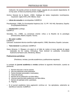 PROTOCOLO DE TESIS

   institución. Se escribe primero la división mayor, seguida de una sección dependiente. Si
   no hay autor, el título se presenta primero. EJEMPLO:

Archivo General de la Nación. (1992). Catálogo de textos marginados novohispanos.
      Inquisición: siglos XVIII y XIX. México. Autor.

o Libros de consulta en enciclopedias. EJEMPLO:

Psicofisiología. (1996). En Enciclopedia hispánica (Vol. 12, PP. 145-146). Barcelona, España:
       Encyclopaedia Británica.

o Introducción o prólogo.
EJEMPLO:

González, O.L. (1999). La conciencia errante: crítica a la filosofía de la psicología
     [Introducción]. Madrid, España: Tecnos.

o Sin autor o editor.
EJEMPLO:
Larousse: vocabulario técnico-científico inglés-español. (1996). Barcelona, España: Larousse.

o Tesis doctoral no publicada. EJEMPLO:

Garza Almanza, V. Riesgos a la salud en el Valle de Juárez al reuso agrícola de aguas
    residuales de Cd. Juárez, Chihuahua. Tesis doctoral no publicada, Universidad
    Autónoma de Nuevo León, Monterrey, México.

Publicaciones periódicas

            (Periódicos, revistas, journals académicos y publicaciones regulares)


La entrada de journal académico o revista contiene la siguiente información, cuando es
pertinente:

   1.   Nombre del autor o de los autores.
   2.   Año de publicación entre paréntesis.
   3.   Fecha (revistas semanales o mensuales).
   4.   Título del artículo.
   5.   Nombre de la publicación con letra itálica.
   6.   Volumen para journals académicos con letra itálica.
   7.   Número de ejemplar entre paréntesis.
   8.   Páginas.

o Si el journal académico tiene paginación continua en          los ejemplares, solamente se
  identifica el volumen. EJEMPLO:

                                                                                           21
 