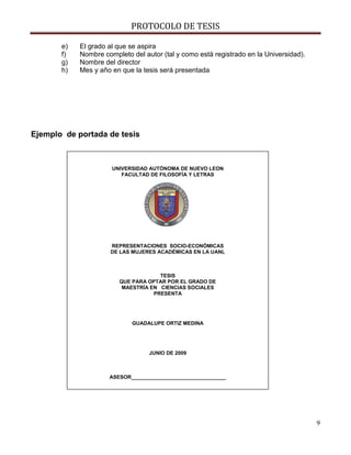 PROTOCOLO DE TESIS

       e)   El grado al que se aspira
       f)   Nombre completo del autor (tal y como está registrado en la Universidad).
       g)   Nombre del director
       h)   Mes y año en que la tesis será presentada




Ejemplo de portada de tesis



                      UNIVERSIDAD AUTÓNOMA DE NUEVO LEON
                         FACULTAD DE FILOSOFÍA Y LETRAS




                     REPRESENTACIONES SOCIO-ECONÓMICAS
                     DE LAS MUJERES ACADÉMICAS EN LA UANL



                                     TESIS
                        QUE PARA OPTAR POR EL GRADO DE
                         MAESTRÍA EN CIENCIAS SOCIALES
                                   PRESENTA




                            GUADALUPE ORTIZ MEDINA




                                  JUNIO DE 2009



                     ASESOR_________________________________




                                                                                        9
 