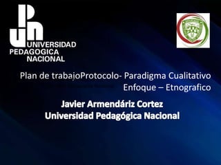 Plan de trabajoProtocolo- Paradigma Cualitativo
Enfoque – Etnografico
Javier Armendáriz Cortez
Universidad Pedagógica Nacional
 