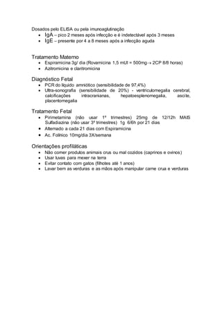Dosados pelo ELISA ou pela imunoaglutinação
 IgA – pico 2 meses após infecção e é indetectável após 3 meses
 IgE – presente por 4 a 8 meses após a infecção aguda
Tratamento Materno
 Espiramicina 3g/ dia (Rovamicina 1,5 mUI = 500mg 2CP 8/8 horas)
 Azitromicina e claritromicina
Diagnóstico Fetal
 PCR do líquido amniótico (sensibilidade de 97,4%)
 Ultra-sonografia (sensibilidade de 20%) - ventriculomegalia cerebral,
calcificações intracranianas, hepatoesplenomegalia, ascite,
placentomegalia
Tratamento Fetal
 Pirimetamina (não usar 1º trimestres) 25mg de 12/12h MAIS
Sulfadiazina (não usar 3º trimestres) 1g 6/6h por 21 dias
 Alternado a cada 21 dias com Espiramicina
 Ac. Folínico 10mg/dia 3X/semana
Orientações profiláticas
 Não comer produtos animais crus ou mal cozidos (caprinos e ovinos)
 Usar luvas para mexer na terra
 Evitar contato com gatos (filhotes até 1 anos)
 Lavar bem as verduras e as mãos após manipular carne crua e verduras
 