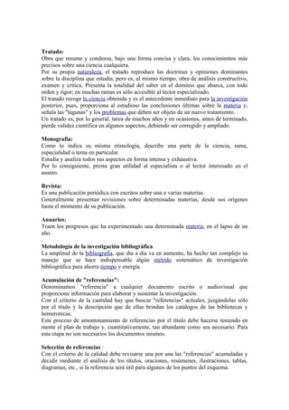 Tratado:
Obra que resume y condensa, bajo una forma concisa y clara, los conocimientos más
precisos sobre una ciencia cualquiera.
Por su propia naturaleza, el tratado reproduce las doctrinas y opiniones dominantes
sobre la disciplina que estudia, pero es, al mismo tiempo, obra de análisis constructivo,
examen y crítica. Presenta la totalidad del saber en el dominio que abarca, con todo
orden y rigor; en muchas ramas es sólo accesible al lector especializado.
El tratado recoge la ciencia obtenida y es el antecedente inmediato para la investigación
posterior, pues, proporciona al estudioso las conclusiones últimas sobre la materia y,
señala las "lagunas" y los problemas que deben ser objeto de un nuevo tratamiento.
Un tratado es, por lo general, tarea de muchos años y en ocasiones, antes de terminado,
pierde validez científica en algunos aspectos, debiendo ser corregido y ampliado.

Monografía:
Como lo indica su misma etimología, describe una parte de la ciencia, rama,
especialidad o tema en particular.
Estudia y analiza todos sus aspectos en forma intensa y exhaustiva.
Por lo consiguiente, presta gran utilidad al especialista o al lector interesado en el
asunto.

Revista:
Es una publicación periódica con escritos sobre una o varias materias.
Generalmente presentan revisiones sobre determinadas materias, desde sus orígenes
hasta el momento de su publicación.

Anuarios:
Traen los progresos que ha experimentado una determinada materia, en el lapso de un
año.

Metodología de la investigación bibliográfica
La amplitud de la bibliografía, que día a día va en aumento, ha hecho tan complejo su
manejo que se hace indispensable algún método sistemático de investigación
bibliográfica para ahorra tiempo y energía.

Acumulación de "referencias":
Denominamos "referencia" a cualquier documento escrito o audiovisual que
proporcione información para elaborar y sustentar la investigación.
Con el criterio de la cantidad hay que buscar "referencias" actuales, juzgándolas sólo
por el título y la descripción que de ellas brindan los catálogos de las bibliotecas y
hemerotecas.
Este proceso de amontonamiento de referencias por el título debe hacerse teniendo en
mente el plan de trabajo y, cuantitativamente, tan abundante como sea necesario. Para
esta etapa no son necesarios los documentos mismos.

Selección de referencias :
Con el criterio de la calidad debe revisarse una por una las "referencias" acumuladas y
decidir mediante el análisis de los títulos, oraciones, resúmenes, ilustraciones, tablas,
diagramas, etc., si la referencia será útil para algunos de los puntos del esquema.
 