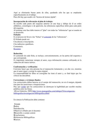 Aquí se eliminarán buena parte de ellas, quedando sólo las que se emplearán
específicamente en el trabajo.
Para ello hay que acudir a la "técnica de lectura rápida".

Incorporación de referencias al plan de trabajo:
Se escribe cada punto del esquema anterior en una hoja y debajo de él en orden
alfabético, cronológico o de aparición, las referencias específicas útiles para cada parte
del esquema.
Al terminar esta fase debe tenerse el "plan" con todas las "referencias" que se usarán en
su desarrollo.
F
Fichado:
Es el proceso de llevar a las "fichas" el contenido de las "referencias".
E
El fichado puede ser:
C
Cita directa o trascripción.
C
Cita indirecta o paráfrasis.
C
Comentario.
Resumen.

Redacción:
El contenido de cada ficha, se incluye, convenientemente, en las partes del esquema a
que corresponde.
Es importante mencionar siempre al autor, cuya información estamos utilizando en la
redacción del marco teórico.

Confrontación y verificación:
Conviene hacer que otra persona lea el manuscrito lentamente y en alta voz, mientras
que el autor sigue y corrige la copia original.
La responsabilidad de faltas no corregidas las tiene el autor y, es fatal dejar que los
críticos las descubran.

Correcciones y revisiones finales:
Las correcciones deben hacerse en el cuerpo del manuscrito, no en el margen, dejando
éste para las inserciones o trasposiciones.
Hay que cuidar que las correcciones no destruyan la legibilidad por escribir muchas
palabras entre las líneas.
 (Rivas Galarreta, 2009) http://www.monografias.com/trabajos74/investigacion-
bibliografica/investigacion-bibliografica.shtml


En síntesis la Publicación debe contener:

 Portada
PÍndice
ÍIntroducción
IObjetivo/s (Dados por el docente)
ODesarrollo o cuerpo central.
DConclusiones
CReferencias Bibliográficas
RAnexos.
 
