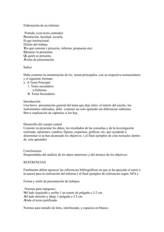Elaboración de un informe:

 Portada: (con texto centrado)
PInstitución, facultad, escuela.
ILogo institucional.
LTitulo del trabajo
T qué consiste ( proyecto, informe, propuesta etc)
 En
EQuienes lo presentan.
Q quién se presenta.
 A
AFecha de presentación.

Índice

Debe contener la enumeración de los temas principales, con su respectiva nomenclatura
y el siguiente formato:
y A.Tema Principal
   1. Tema secundario
        a.Subtema
   B. Tema Secundario.

Introducción
Una breve presentación general del tema que deje claro: el interés del escrito, los
instrumentos utilizados, debe contener un solo apartado sin diferenciar subtemas.
Breve explicación de capítulos si los hay.


Desarrollo del cuerpo central
Consiste en presentar los datos, los resultados de las consultas y de la investigación
realizada, opiniones, cuadros, figuras, esquemas, gráficas, etc, que ayudarán a
determinar si se han alcanzado los objetivos. ( al final ejemplos de citas textuales dentro
de este apartado)


Conclusiones
Desprendidas del análisis de los datos anteriores y del alcance de los objetivos.

REFERENCIAS

Finalmente deben aparecer las referencias bibliográficas en que se ha apoyado el autor o
la autora para la realización del informe.( al final ejemplos de referencias según APA.)

Forma y estilo de presentación de trabajos.

Normas para márgenes:
N lado izquierdo y arriba 1 un cuarto de pulgada o 3.2 cm.
Al
A lado derecho y abajo 1 pulgada o 2.5 cm.
Al
A
Todo el texto justificado.

Normas para tamaño de letra, interlineado, y espacios en blanco.
 