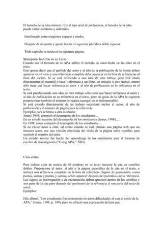 El tamaño de la letra número 12 y el tipo arial de preferencia, el tamaño de la letra
puede variar en títulos y subtítulos.

Interlineado entre renglones espacio y medio.

Después de un punto y aparte iniciar el siguiente párrafo a doble espacio.

Todo capítulo se inicia en la siguiente página.

Manejando las Citas en su Texto
Cuando use el formato de la APA utilice el método de autor-fecha en las citas en el
texto.
Esto quiere decir que el apellido del autor y el año de la publicación de la fuente deben
aparecer en el texto y una referencia completa debe aparecer en la lista de referencias al
final del escrito. Si se está refiriendo a una idea de otro trabajo pero NO citada
directamente el material o hace referencia a un libro, un artículo u otro trabajo entero
sólo tiene que hacer referencia al autor y al año de publicación en la referencia en el
texto.
Si está parafraseando una idea de otro trabajo sólo tiene que hacer referencia al autor y
al año de publicación en su referencia en el texto, pero las guías de la APA le sugieren
proporcionar también el número de página (aunque no es indispensable).
Si está citando directamente de un trabajo necesitará incluir el autor, el año de
publicación y el número de página para la referencia.
Ejemplos para referirse a otra o estudio:
Jones (1998) comparó el desempeño de los estudiantes ...
En un estudio reciente del desempeño de los estudiantes (Jones, 1998), ...
En 1998, Jones comparó el desempeño de los estudiantes ...
Si no existe autor a citar, tal como cuando se está citando una página web que no
muestra autor, use una versión abreviada del título de la página entre comillas para
sustituir el nombre del autor.
Un estudio similar fue hecho del aprendizaje de los estudiantes para el formato de
escritos de investigación (“Using APA,” 2001).



Citas cortas

Para indicar citas de menos de 40 palabras en su texto encierre la cita en comillas
dobles. Proporcione el autor, el año y la página específica de la cita en el texto, e
incluya una referencia completa en la lista de referencia. Signos de puntuación, como
puntos, comas y puntos y comas, deben aparecer después del paréntesis de la referencia.
Los signos de interrogación y de exclamación deben aparecen dentro de las comillas y
son parte de la cita pero después del paréntesis de la referencia si son parte del texto de
usted.
Ejemplos:

Ella afirmó, “Los estudiantes frecuentemente tuvieron dificultades al usar el estilo de la
APA,” (Jones, 1998, p. 199), pero no ofreció una explicación del por qué.
 