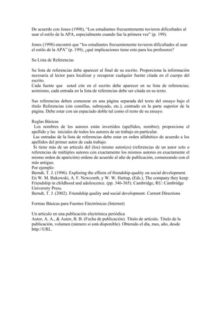 De acuerdo con Jones (1998), “Los estudiantes frecuentemente tuvieron dificultades al
usar el estilo de la APA, especialmente cuando fue la primera vez” (p. 199).

Jones (1998) encontró que “los estudiantes frecuentemente tuvieron dificultades al usar
el estilo de la APA” (p. 199); ¿qué implicaciones tiene esto para los profesores?

Su Lista de Referencias

Su lista de referencias debe aparecer al final de su escrito. Proporciona la información
necesaria al lector para localizar y recuperar cualquier fuente citada en el cuerpo del
escrito.
Cada fuente que usted cite en el escrito debe aparecer en su lista de referencias;
asimismo, cada entrada en la lista de referencias debe ser citada en su texto.

Sus referencias deben comenzar en una página separada del texto del ensayo bajo el
título Referencias (sin comillas, subrayado, etc.), centrado en la parte superior de la
página. Debe estar con un espaciado doble tal como el resto de su ensayo.

Reglas Básicas
 Los nombres de los autores están invertidos (apellidos, nombre); proporcione el
apellido y las iniciales de todos los autores de un trabajo en particular.
 Las entradas de la lista de referencias debe estar en orden alfabético de acuerdo a los
apellidos del primer autor de cada trabajo.
 Si tiene más de un artículo del (los) mismo autor(es) (referencias de un autor solo o
referencias de múltiples autores con exactamente los mismos autores en exactamente el
mismo orden de aparición) ordene de acuerdo al año de publicación, comenzando con el
más antiguo.
Por ejemplo:
Berndt, T. J. (1996). Exploring the effects of friendship quality on social development.
En W. M. Bukowski, A. F. Newcomb, y W. W. Hartup, (Eds.), The company they keep:
Friendship in childhood and adolescence. (pp. 346-365). Cambridge, RU: Cambridge
University Press.
Berndt, T. J. (2002). Friendship quality and social development. Current Directions

Formas Básicas para Fuentes Electrónicas (Internet)

Un artículo en una publicación electrónica periódica
Autor, A. A., & Autor, B. B. (Fecha de publicación). Título de artículo. Título de la
publicación, volumen (número si está disponible). Obtenido el día, mes, año, desde
http://URL.
 