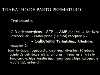 TRABALHO DE PARTO PREMATURO Tratamento: 1 .  β -adrenérgicos - ATP  ->  AMP cíclico  ->↓Ca ++  livre  intracelular.  -  Isoxsuprina  (Inibina) receptor  β  ₁ - Salbutamol , Terbutalina, Ritodrina , receptor  β₂ (dor torácica, taquicardia, dispnéia,mal-estar, IC,edema agudo de pulmão,cefaléia,tonturas , tremores e no feto taquicardia, hiperinsulinismo,hipoglicemia,hipercalcemia e hipotensão arterial).  
