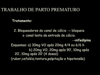 TRABALHO DE PARTO PREMATURO Tratamento: 2. Bloqueadores do canal de cálcio  -> bloqueia  o   canal lento da entrada de cálcio. -> nifedipina Esquemas: a) 30mg VO após 20mg 4/4 ou 6/6 h   b) 20mg VO, 20mg após 90’, 10mg após 20’, 10mg após 20’ (4 doses) (rubor,cefaléia,tontura,palpitação e hipotensão) 