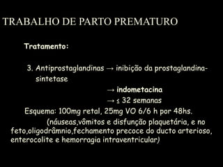 TRABALHO DE PARTO PREMATURO Tratamento: 3. Antiprostaglandinas  -> inibição da prostaglandina- sintetase ->  indometacina -> ≤  32 semanas Esquema: 100mg retal, 25mg VO 6/6 h por 48hs. (náuseas,vômitos e disfunção plaquetária, e no feto,oligodrâmnio,fechamento precoce do ducto arterioso, enterocolite e hemorragia intraventricular ) 