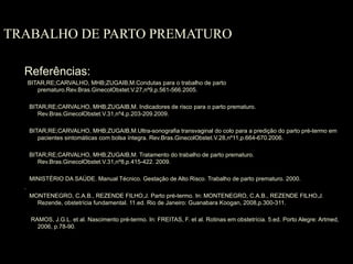 TRABALHO DE PARTO PREMATURO Referências: BITAR,RE;CARVALHO, MHB;ZUGAIB,M.Condutas para o trabalho de parto prematuro.Rev.Bras.GinecolObstet.V.27,nº9,p.561-566.2005. BITAR,RE;CARVALHO, MHB;ZUGAIB,M. Indicadores de risco para o parto prematuro. Rev.Bras.GinecolObstet.V.31,nº4,p.203-209.2009. BITAR,RE;CARVALHO, MHB;ZUGAIB,M.Ultra-sonografia transvaginal do colo para a predição do parto pré-termo em pacientes sintomáticas com bolsa íntegra. Rev.Bras.GinecolObstet.V.28,nº11,p.664-670.2006. BITAR,RE;CARVALHO, MHB;ZUGAIB,M. Tratamento do trabalho de parto prematuro. Rev.Bras.GinecolObstet.V.31,nº8,p.415-422. 2009. MINISTÉRIO DA SAÚDE. Manual Técnico. Gestação de Alto Risco. Trabalho de parto prematuro. 2000.  .   MONTENEGRO, C.A.B., REZENDE FILHO,J. Parto pré-termo. In: MONTENEGRO, C.A.B., REZENDE FILHO,J. Rezende, obstetrícia fundamental. 11.ed. Rio de Janeiro: Guanabara Koogan, 2008,p.300-311.  RAMOS, J.G.L. et al. Nascimento pré-termo. In: FREITAS, F. et al. Rotinas em obstetrícia. 5.ed. Porto Alegre: Artmed, 2006, p.78-90 . 