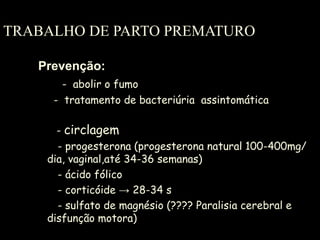 TRABALHO DE PARTO PREMATURO Prevenção: -  abolir o fumo   -  tratamento de bacteriúria  assintomática    -  circlagem - progesterona (progesterona natural 100-400mg/dia, vaginal,até 34-36 semanas) - ácido fólico   - corticóide -> 28-34 s - sulfato de magnésio (???? Paralisia cerebral e disfunção motora) 