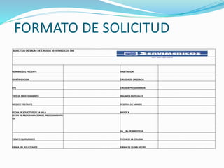 FORMATO DE SOLICITUD
SOLICITUD DE SALAS DE CIRUGIA SERVIMEDICOS SAS
NOMBRE DEL PACIENTE HABITACION
IDENTIFICACION CIRUGIA DE URGENCIA
EPS CIRUGIA PROGRAMADA
TIPO DE PROCEDIMIENTO INSUMOS ESPECIALES
MEDICO TRATANTE RESERVA DE SANGRE
FECHA DE SOLICITUD DE LA SALA RAYOS X
FECHA DE PROGRAMACIONDEL PROCEDIMIENTO
QX
Vo__Bo DE ANESTESIA
TIEMPO QUIRURGICO FECHA DE LA CIRUGIA
FIRMA DEL SOLICITANTE FIRMA DE QUIEN RECIBE
 