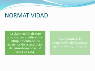 NORMATIVIDAD
La elaboración de este
protocolo se justifica en el
cumplimiento de los
requisitos de la resolución
del ministerio de salud
2003 de 2014
Busca unificar la
preparación del paciente
para el acto quirúrgico
 