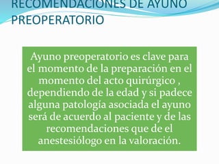 RECOMENDACIONES DE AYUNO
PREOPERATORIO
Ayuno preoperatorio es clave para
el momento de la preparación en el
momento del acto quirúrgico ,
dependiendo de la edad y si padece
alguna patología asociada el ayuno
será de acuerdo al paciente y de las
recomendaciones que de el
anestesiólogo en la valoración.
 