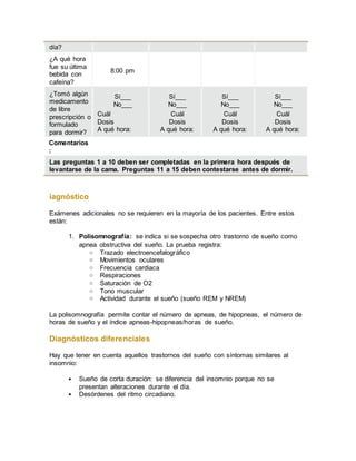 día?
¿A qué hora
fue su última
bebida con
cafeína?
8:00 pm
¿Tomó algún
medicamento
de libre
prescripción o
formulado
para dormir?
Sí___
No___
Cuál
Dosis
A qué hora:
Sí___
No___
Cuál
Dosis
A qué hora:
Sí___
No___
Cuál
Dosis
A qué hora:
Sí___
No___
Cuál
Dosis
A qué hora:
Comentarios
:
Las preguntas 1 a 10 deben ser completadas en la primera hora después de
levantarse de la cama. Preguntas 11 a 15 deben contestarse antes de dormir.
iagnóstico
Exámenes adicionales no se requieren en la mayoría de los pacientes. Entre estos
están:
1. Polisomnografía: se indica si se sospecha otro trastorno de sueño como
apnea obstructiva del sueño. La prueba registra:
o Trazado electroencefalográfico
o Movimientos oculares
o Frecuencia cardiaca
o Respiraciones
o Saturación de O2
o Tono muscular
o Actividad durante el sueño (sueño REM y NREM)
La polisomnografía permite contar el número de apneas, de hipopneas, el número de
horas de sueño y el índice apneas-hipopneas/horas de sueño.
Diagnósticos diferenciales
Hay que tener en cuenta aquellos trastornos del sueño con síntomas similares al
insomnio:
 Sueño de corta duración: se diferencia del insomnio porque no se
presentan alteraciones durante el día.
 Desórdenes del ritmo circadiano.
 