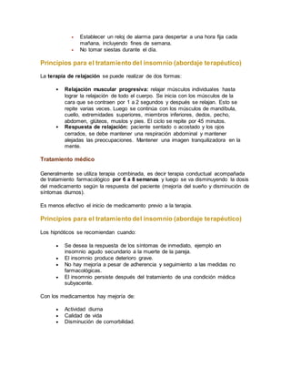  Establecer un reloj de alarma para despertar a una hora fija cada
mañana, incluyendo fines de semana.
 No tomar siestas durante el día.
Principios para el tratamiento del insomnio (abordaje terapéutico)
La terapia de relajación se puede realizar de dos formas:
 Relajación muscular progresiva: relajar músculos individuales hasta
lograr la relajación de todo el cuerpo. Se inicia con los músculos de la
cara que se contraen por 1 a 2 segundos y después se relajan. Esto se
repite varias veces. Luego se continúa con los músculos de mandíbula,
cuello, extremidades superiores, miembros inferiores, dedos, pecho,
abdomen, glúteos, muslos y pies. El ciclo se repite por 45 minutos.
 Respuesta de relajación: paciente sentado o acostado y los ojos
cerrados, se debe mantener una respiración abdominal y mantener
alejadas las preocupaciones. Mantener una imagen tranquilizadora en la
mente.
Tratamiento médico
Generalmente se utiliza terapia combinada, es decir terapia conductual acompañada
de tratamiento farmacológico por 6 a 8 semanas y luego se va disminuyendo la dosis
del medicamento según la respuesta del paciente (mejoría del sueño y disminución de
síntomas diurnos).
Es menos efectivo el inicio de medicamento previo a la terapia.
Principios para el tratamiento del insomnio (abordaje terapéutico)
Los hipnóticos se recomiendan cuando:
 Se desea la respuesta de los síntomas de inmediato, ejemplo en
insomnio agudo secundario a la muerte de la pareja.
 El insomnio produce deterioro grave.
 No hay mejoría a pesar de adherencia y seguimiento a las medidas no
farmacológicas.
 El insomnio persiste después del tratamiento de una condición médica
subyacente.
Con los medicamentos hay mejoría de:
 Actividad diurna
 Calidad de vida
 Disminución de comorbilidad.
 