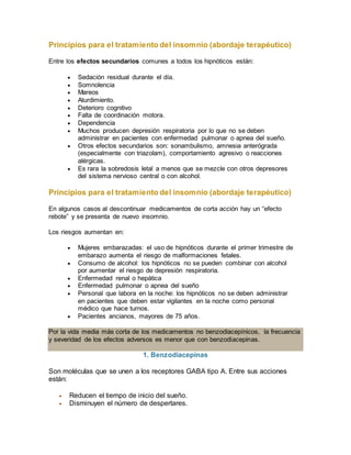 Principios para el tratamiento del insomnio (abordaje terapéutico)
Entre los efectos secundarios comunes a todos los hipnóticos están:
 Sedación residual durante el día.
 Somnolencia
 Mareos
 Aturdimiento.
 Deterioro cognitivo
 Falta de coordinación motora.
 Dependencia
 Muchos producen depresión respiratoria por lo que no se deben
administrar en pacientes con enfermedad pulmonar o apnea del sueño.
 Otros efectos secundarios son: sonambulismo, amnesia anterógrada
(especialmente con triazolam), comportamiento agresivo o reacciones
alérgicas.
 Es rara la sobredosis letal a menos que se mezcle con otros depresores
del sistema nervioso central o con alcohol.
Principios para el tratamiento del insomnio (abordaje terapéutico)
En algunos casos al descontinuar medicamentos de corta acción hay un “efecto
rebote” y se presenta de nuevo insomnio.
Los riesgos aumentan en:
 Mujeres embarazadas: el uso de hipnóticos durante el primer trimestre de
embarazo aumenta el riesgo de malformaciones fetales.
 Consumo de alcohol: los hipnóticos no se pueden combinar con alcohol
por aumentar el riesgo de depresión respiratoria.
 Enfermedad renal o hepática
 Enfermedad pulmonar o apnea del sueño
 Personal que labora en la noche: los hipnóticos no se deben administrar
en pacientes que deben estar vigilantes en la noche como personal
médico que hace turnos.
 Pacientes ancianos, mayores de 75 años.
Por la vida media más corta de los medicamentos no benzodiacepínicos, la frecuencia
y severidad de los efectos adversos es menor que con benzodiacepinas.
1. Benzodiacepinas
Son moléculas que se unen a los receptores GABA tipo A. Entre sus acciones
están:
 Reducen el tiempo de inicio del sueño.
 Disminuyen el número de despertares.
 