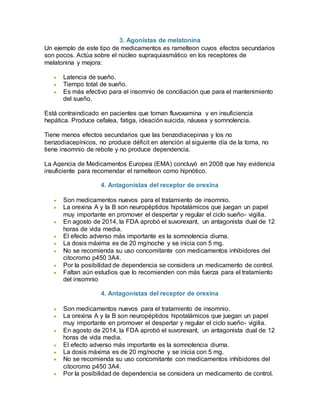 3. Agonistas de melatonina
Un ejemplo de este tipo de medicamentos es ramelteon cuyos efectos secundarios
son pocos. Actúa sobre el núcleo supraquiasmático en los receptores de
melatonina y mejora:
 Latencia de sueño.
 Tiempo total de sueño.
 Es más efectivo para el insomnio de conciliación que para el mantenimiento
del sueño.
Está contraindicado en pacientes que toman fluvoxamina y en insuficiencia
hepática. Produce cefalea, fatiga, ideación suicida, náusea y somnolencia.
Tiene menos efectos secundarios que las benzodiacepinas y los no
benzodiacepínicos, no produce déficit en atención al siguiente día de la toma, no
tiene insomnio de rebote y no produce dependencia.
La Agencia de Medicamentos Europea (EMA) concluyó en 2008 que hay evidencia
insuficiente para recomendar el ramelteon como hipnótico.
4. Antagonistas del receptor de orexina
 Son medicamentos nuevos para el tratamiento de insomnio.
 La orexina A y la B son neuropéptidos hipotalámicos que juegan un papel
muy importante en promover el despertar y regular el ciclo sueño- vigilia.
 En agosto de 2014, la FDA aprobó el suvorexant, un antagonista dual de 12
horas de vida media.
 El efecto adverso más importante es la somnolencia diurna.
 La dosis máxima es de 20 mg/noche y se inicia con 5 mg.
 No se recomienda su uso concomitante con medicamentos inhibidores del
citocromo p450 3A4.
 Por la posibilidad de dependencia se considera un medicamento de control.
 Faltan aún estudios que lo recomienden con más fuerza para el tratamiento
del insomnio
4. Antagonistas del receptor de orexina
 Son medicamentos nuevos para el tratamiento de insomnio.
 La orexina A y la B son neuropéptidos hipotalámicos que juegan un papel
muy importante en promover el despertar y regular el ciclo sueño- vigilia.
 En agosto de 2014, la FDA aprobó el suvorexant, un antagonista dual de 12
horas de vida media.
 El efecto adverso más importante es la somnolencia diurna.
 La dosis máxima es de 20 mg/noche y se inicia con 5 mg.
 No se recomienda su uso concomitante con medicamentos inhibidores del
citocromo p450 3A4.
 Por la posibilidad de dependencia se considera un medicamento de control.
 