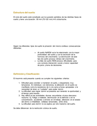 Estructura del sueño
El ciclo del sueño está constituido por la sucesión periódica de las distintas fases de
sueño y tiene una duración: 90 min (70-120 min) 4-6 ciclos/noche.PARA
RECORDAR
Según los diferentes tipos de sueño la privación del mismo conlleva consecuencias
diferentes:
 Al sueño NoREM se le ha relacionado con la mayor
profundidad del sueño y con la secreción de la
hormona del crecimiento. La disminución de este
tipo de sueño provoca retraso del crecimiento.
 La falta de sueño REM provoca dificultades para
una correcta interacción social y menor capacidad
de juicio y toma de decisiones.
Definición y Clasificación
El insomnio está presente cuando se cumplen los siguientes criterios:
1. Dificultad para conciliar o mantener el sueño, o despertares muy
tempranos. En individuos con demencia, la alteración en el sueño se
manifiesta como la resistencia de ir a la cama a horas apropiadas o la
necesidad de tener un “cuidador” para poder dormir.
2. La dificultad para lograr dormir se presenta aun teniendo la oportunidad y
el tiempo para hacerlo.
3. Hay déficit en las actividades diurnas secundarias al poco descanso
nocturno. Ej. Fatiga o malestar, disminución en la atención o en la
concentración, accidentes o errores en el trabajo, alteración en el estado
del ánimo o irritabilidad, cefaleas tensionales, entre otros.
4. La dificultad para dormir no se explica por otro trastorno del sueño.
Se debe diferenciar de la restricción crónica de sueño.
 