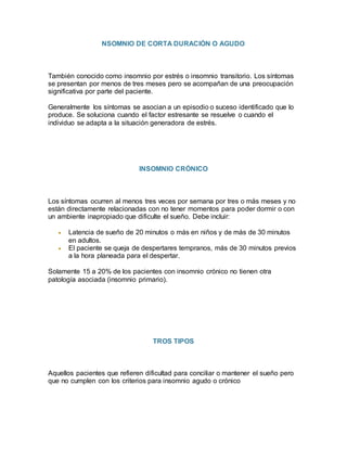 NSOMNIO DE CORTA DURACIÓN O AGUDO
También conocido como insomnio por estrés o insomnio transitorio. Los síntomas
se presentan por menos de tres meses pero se acompañan de una preocupación
significativa por parte del paciente.
Generalmente los síntomas se asocian a un episodio o suceso identificado que lo
produce. Se soluciona cuando el factor estresante se resuelve o cuando el
individuo se adapta a la situación generadora de estrés.
INSOMNIO CRÓNICO
Los síntomas ocurren al menos tres veces por semana por tres o más meses y no
están directamente relacionadas con no tener momentos para poder dormir o con
un ambiente inapropiado que dificulte el sueño. Debe incluir:
 Latencia de sueño de 20 minutos o más en niños y de más de 30 minutos
en adultos.
 El paciente se queja de despertares tempranos, más de 30 minutos previos
a la hora planeada para el despertar.
Solamente 15 a 20% de los pacientes con insomnio crónico no tienen otra
patología asociada (insomnio primario).
TROS TIPOS
Aquellos pacientes que refieren dificultad para conciliar o mantener el sueño pero
que no cumplen con los criterios para insomnio agudo o crónico
 