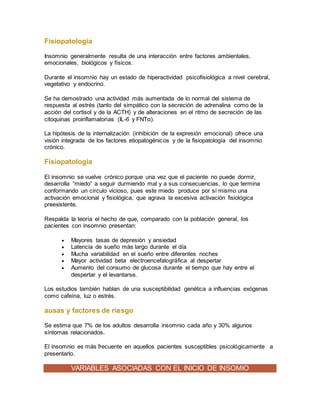 Fisiopatología
Insomnio generalmente resulta de una interacción entre factores ambientales,
emocionales, biológicos y físicos.
Durante el insomnio hay un estado de hiperactividad psicofisiológica a nivel cerebral,
vegetativo y endocrino.
Se ha demostrado una actividad más aumentada de lo normal del sistema de
respuesta al estrés (tanto del simpático con la secreción de adrenalina como de la
acción del cortisol y de la ACTH) y de alteraciones en el ritmo de secreción de las
citoquinas proinflamatorias (IL-6 y FNTα).
La hipótesis de la internalización (inhibición de la expresión emocional) ofrece una
visión integrada de los factores etiopatogénicos y de la fisiopatología del insomnio
crónico.
Fisiopatología
El insomnio se vuelve crónico porque una vez que el paciente no puede dormir,
desarrolla “miedo” a seguir durmiendo mal y a sus consecuencias, lo que termina
conformando un círculo vicioso, pues este miedo produce por sí mismo una
activación emocional y fisiológica, que agrava la excesiva activación fisiológica
preexistente.
Respalda la teoría el hecho de que, comparado con la población general, los
pacientes con insomnio presentan:
 Mayores tasas de depresión y ansiedad
 Latencia de sueño más largo durante el día
 Mucha variabilidad en el sueño entre diferentes noches
 Mayor actividad beta electroencefalográfica al despertar
 Aumento del consumo de glucosa durante el tiempo que hay entre el
despertar y el levantarse.
Los estudios también hablan de una susceptibilidad genética a influencias exógenas
como cafeína, luz o estrés.
ausas y factores de riesgo
Se estima que 7% de los adultos desarrolla insomnio cada año y 30% algunos
síntomas relacionados.
El insomnio es más frecuente en aquellos pacientes susceptibles psicológicamente a
presentarlo.
VARIABLES ASOCIADAS CON EL INICIO DE INSOMIO
 