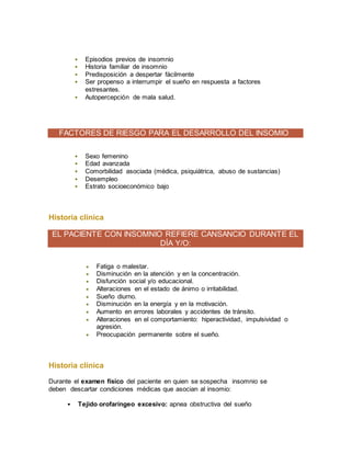  Episodios previos de insomnio
 Historia familiar de insomnio
 Predisposición a despertar fácilmente
 Ser propenso a interrumpir el sueño en respuesta a factores
estresantes.
 Autopercepción de mala salud.
FACTORES DE RIESGO PARA EL DESARROLLO DEL INSOMIO
 Sexo femenino
 Edad avanzada
 Comorbilidad asociada (médica, psiquiátrica, abuso de sustancias)
 Desempleo
 Estrato socioeconómico bajo
Historia clínica
EL PACIENTE CON INSOMNIO REFIERE CANSANCIO DURANTE EL
DÍA Y/O:
 Fatiga o malestar.
 Disminución en la atención y en la concentración.
 Disfunción social y/o educacional.
 Alteraciones en el estado de ánimo o irritabilidad.
 Sueño diurno.
 Disminución en la energía y en la motivación.
 Aumento en errores laborales y accidentes de tránsito.
 Alteraciones en el comportamiento: hiperactividad, impulsividad o
agresión.
 Preocupación permanente sobre el sueño.
Historia clínica
Durante el examen físico del paciente en quien se sospecha insomnio se
deben descartar condiciones médicas que asocian al insomio:
 Tejido orofaríngeo excesivo: apnea obstructiva del sueño
 