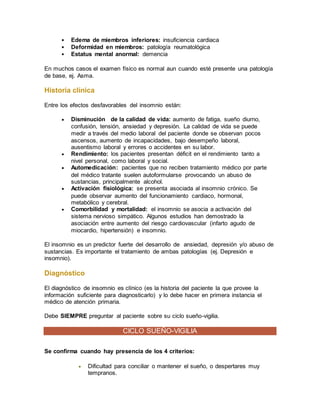  Edema de miembros inferiores: insuficiencia cardiaca
 Deformidad en miembros: patología reumatológica
 Estatus mental anormal: demencia
En muchos casos el examen físico es normal aun cuando esté presente una patología
de base, ej. Asma.
Historia clínica
Entre los efectos desfavorables del insomnio están:
 Disminución de la calidad de vida: aumento de fatiga, sueño diurno,
confusión, tensión, ansiedad y depresión. La calidad de vida se puede
medir a través del medio laboral del paciente donde se observan pocos
ascensos, aumento de incapacidades, bajo desempeño laboral,
ausentismo laboral y errores o accidentes en su labor.
 Rendimiento: los pacientes presentan déficit en el rendimiento tanto a
nivel personal, como laboral y social.
 Automedicación: pacientes que no reciben tratamiento médico por parte
del médico tratante suelen autoformularse provocando un abuso de
sustancias, principalmente alcohol.
 Activación fisiológica: se presenta asociada al insomnio crónico. Se
puede observar aumento del funcionamiento cardiaco, hormonal,
metabólico y cerebral.
 Comorbilidad y mortalidad: el insomnio se asocia a activación del
sistema nervioso simpático. Algunos estudios han demostrado la
asociación entre aumento del riesgo cardiovascular (infarto agudo de
miocardio, hipertensión) e insomnio.
El insomnio es un predictor fuerte del desarrollo de ansiedad, depresión y/o abuso de
sustancias. Es importante el tratamiento de ambas patologías (ej. Depresión e
insomnio).
Diagnóstico
El diagnóstico de insomnio es clínico (es la historia del paciente la que provee la
información suficiente para diagnosticarlo) y lo debe hacer en primera instancia el
médico de atención primaria.
Debe SIEMPRE preguntar al paciente sobre su ciclo sueño-vigilia.
CICLO SUEÑO-VIGILIA
Se confirma cuando hay presencia de los 4 criterios:
 Dificultad para conciliar o mantener el sueño, o despertares muy
tempranos.
 