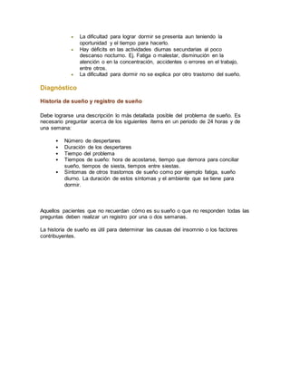  La dificultad para lograr dormir se presenta aun teniendo la
oportunidad y el tiempo para hacerlo.
 Hay déficits en las actividades diurnas secundarias al poco
descanso nocturno. Ej. Fatiga o malestar, disminución en la
atención o en la concentración, accidentes o errores en el trabajo,
entre otros.
 La dificultad para dormir no se explica por otro trastorno del sueño.
Diagnóstico
Historia de sueño y registro de sueño
Debe lograrse una descripción lo más detallada posible del problema de sueño. Es
necesario preguntar acerca de los siguientes ítems en un periodo de 24 horas y de
una semana:
 Número de despertares
 Duración de los despertares
 Tiempo del problema
 Tiempos de sueño: hora de acostarse, tiempo que demora para conciliar
sueño, tiempos de siesta, tiempos entre siestas.
 Síntomas de otros trastornos de sueño como por ejemplo fatiga, sueño
diurno. La duración de estos síntomas y el ambiente que se tiene para
dormir.
Aquellos pacientes que no recuerdan cómo es su sueño o que no responden todas las
preguntas deben realizar un registro por una o dos semanas.
La historia de sueño es útil para determinar las causas del insomnio o los factores
contribuyentes.
 