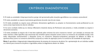 CRITÉRIOS DIAGNÓSTICOS
E. O medo ou ansiedade é desproporcional ao perigo real apresentado pelas situações agorafóbicas e ao contexto sociocultural.
F. O medo, ansiedade ou esquiva é persistente,geralmente durando mais de seis meses.
G. O medo, ansiedade ou esquiva causa sofrimento clinicamente significativo ou prejuízo no funcionamento social, profissional ou em
outras áreas importantes da vida do indivíduo.
H. Se outra condição médica (p. ex. doença inflamatória intestinal, doença de Parkinson) está presente, o medo, ansiedade ou esquiva é
claramente excessivo.
I. O medo, ansiedade ou esquiva não é mais bem explicado pelos sintomas de outro transtorno mental – por exemplo, os sintomas não
estão restritos a fobia específica, tipo situacional; não envolvem apenas situações sociais (como no transtorno de ansiedade social); e não
estão relacionados exclusivamente a obsessões (como no transtorno obsessivo-compulsivo), percepção de defeitos ou falhas na
aparência física (como no transtorno dismórfico corporal) ou medo de separação (como no transtorno de ansiedade de separação).
Nota: A agorafobia é diagnosticada independentemente da presença de transtorno de pânico. Se a apresentação de um indivíduo satisfaz
os critérios para transtorno de pânico e agorafobia,ambos os diagnósticos devem ser dados.
 