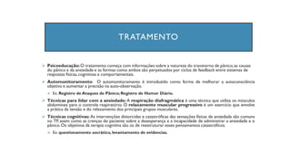 TRATAMENTO
➢ Psicoeducação:O tratamento começa com informações sobre a natureza do transtorno de pânico,as causas
do pânico e da ansiedade e as formas como ambos são perpetuados por ciclos de feedback entre sistemas de
respostas físicas,cognitivas e comportamentais.
➢ Automonitoramento: O automonitoramento é introduzido como forma de melhorar a autoconsciência
objetiva e aumentar a precisão na auto-observação.
➢ Ex. Registro de Ataques de Pânico; Registro de Humor Diário.
➢ Técnicas para lidar com a ansiedade: A respiração diafragmática é uma técnica que utiliza os músculos
abdominais para o controle respiratório. O relaxamento muscular progressivo é um exercício que envolve
a prática da tensão e do relaxamento dos principais grupos musculares.
➢ Técnicas cognitivas: As intervenções distorcidas e catastróficas das sensações físicas de ansiedade são comuns
no TP, assim como as crenças do paciente sobre a desesperança e a incapacidade de administrar a ansiedade e o
pânico.Os objetivos da terapia cognitiva são os de reestruturar esses pensamentos catastróficos.
➢ Ex: questionamento socrático, levantamento de evidencias.
 