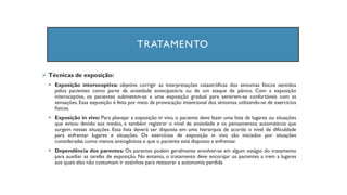 TRATAMENTO
➢ Técnicas de exposição:
▪ Exposição interoceptiva: objetiva corrigir as interpretações catastróficas dos sintomas físicos sentidos
pelos pacientes como parte da ansiedade antecipatória ou de um ataque de pânico. Com a exposição
interoceptiva, os pacientes submetem-se a uma exposição gradual para sentirem-se confortáveis com as
sensações. Essa exposição é feita por meio da provocação intencional dos sintomas utilizando-se de exercícios
físicos.
▪ Exposição in vivo: Para planejar a exposição in vivo, o paciente deve fazer uma lista de lugares ou situações
que evitou devido aos medos, e também registrar o nível de ansiedade e os pensamentos automáticos que
surgem nessas situações. Essa lista deverá ser disposta em uma hierarquia de acordo o nível de dificuldade
para enfrentar lugares e situações. Os exercícios de exposição in vivo são iniciados por situações
consideradas como menos ansiogênicas e que o paciente está disposto a enfrentar.
▪ Dependência dos parentes: Os parentes podem geralmente envolver-se em algum estágio do tratamento
para auxiliar as tarefas de exposição. No entanto, o tratamento deve encorajar os pacientes a irem a lugares
aos quais eles não costumam ir sozinhos para restaurar a autonomia perdida
 