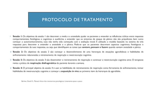 PROTOCOLO DE TRATAMENTO
• Sessão 1: Os objetivos da sessão 1 são descrever o medo e a ansiedade; ajudar os pacientes a entender as influências cíclicas entre respostas
comportamentais, fisiológicas e cognitivas e auxiliá-los a entender que os sintomas de ataque de pânico não são prejudiciais, bem como
começar o automonitoramento, caso não tenha sido começado com a avaliação inicial. É utilizado o modelo baseado no sistema de três
respostas para descrever e entender a ansiedade e o pânico. Pede-se que os pacientes descrevam aspectos cognitivos, fisiológicos e
comportamentais de suas respostas, ou seja, que identifiquem as coisas que sentem, pensam e fazem quando sentem ansiedade e pânico.
➢ Sessão 2: Os objetivos da sessão 2 são começar o desenvolvimento de uma hierarquia de situações agorafobicas e habilidades de
enfrentamento relacionadas a retreinamento de respiração e reestruturação cognitiva.
➢ Sessão 3: Os objetivos da sessão 3 são desenvolver o retreinamento de respiração e continuar a reestruturação cognitiva ativa. O terapeuta
revisa a prática de respiração diafragmática do paciente durante a semana.
➢ Sessão 4: O principal objetivo da sessão 4 é usar as habilidades de retreinamento de respiração como ferramenta de enfrentamento, revisar
habilidades de reestruturação cognitiva e começar a exposição in vivo ao primeiro item da hierarquia da agorafobia.
 