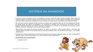 HISTÓRIA DA ANSIEDADE
➢ A primeira coisa a entender acerca da ansiedade é que ela é parte de nossa herança biológica. Muito antes de
qualquer registro da história humana, nossos ancestrais viviam em um mundo repleto de perigos que ameaçavam
suas vidas. Esses medos eram adaptativos–de fato, instintos de sobrevivência, provenientes de tempos primitivos.
➢ Por não mais vivermos naquele mundo primitivo, os medos que trouxemos dele não são mais adaptativos. Graças,
em grande parte, aos efeitos da linguagem e da civilização, os desafios que encontramos em nossas vidas são
bastante diferentes daqueles que nossos ancestrais encontravam nas savanas ou nas florestas. Ainda assim, nossos
cérebros continuam a funcionar como se nada tivesse mudado.
➢ Todo instinto que temos nos diz que obedecer às regras nos manterá a salvo, quando talvez o contrário seja
verdade. Nosso método de nos libertarmos da tirania da ansiedade será o de questionar tais regras – na verdade,
reescreve-las.
➢ Se pudermos de fato experimentar uma situação aparentemente perigosa repetidas vezes, mas sem consequências
danosas, nossos cérebros aprenderão a ser mais racionais e menos apreensivos.
➢ A ansiedade está aumentando?
• “conexão social”
 