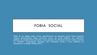 FOBIA SOCIAL
Medo de ser julgado pelos outros, especialmente nas situações sociais. Essas situações
incluem apresentações, festas, encontros, comer em locais públicos, usar banheiros
públicos ou simplesmente encontrar novas pessoas. Os sintomas incluem tensão extrema
ou “paralisia”, preocupação obsessiva com interações sociais e uma tendência ao
isolamento e à solidão. (Heahy, 2011)
 