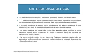 CRITÉRIOS DIAGNÓSTICOS
➢ F. O medo, ansiedade ou esquiva é persistente,geralmente durando mais de seis meses.
➢ G. O medo, ansiedade ou esquiva causa sofrimento clinicamente significativo ou prejuízo no
funcionamento social, profissional ou em outras áreas importantes da vida do indivíduo.
➢ H. O medo, ansiedade ou esquiva não é consequência dos efeitos fisiológicos de uma
substância (p. ex., droga de abuso, medicamento) ou de outra condição médica.
➢ I. O medo, ansiedade ou esquiva não é mais bem explicado pelos sintomas de outro
transtorno mental, como transtorno de pânico, transtorno dismórfico corporal ou
transtorno do espectro autista.
➢ J. Se outra condição médica (p. ex., doença de Parkinson, obesidade, desfiguração por
queimaduras ou ferimentos) está presente, o medo, ansiedade ou esquiva é claramente não
relacionado ou é excessivo.
 