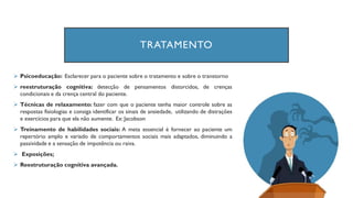TRATAMENTO
➢ Psicoeducação: Esclarecer para o paciente sobre o tratamento e sobre o transtorno
➢ reestruturação cognitiva: detecção de pensamentos distorcidos, de crenças
condicionais e da crença central do paciente.
➢ Técnicas de relaxamento: fazer com que o paciente tenha maior controle sobre as
respostas fisiologias e consiga identificar os sinais de ansiedade, utilizando de distrações
e exercícios para que ela não aumente. Ex: Jacobson
➢ Treinamento de habilidades sociais: A meta essencial é fornecer ao paciente um
repertório amplo e variado de comportamentos sociais mais adaptados, diminuindo a
passividade e a sensação de impotência ou raiva.
➢ Exposições;
➢ Reestruturação cognitiva avançada.
 