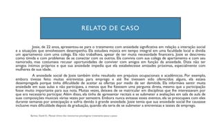 RELATO DE CASO
Josie, de 22 anos, apresentou-se para o tratamento com ansiedade significativa em relação a interação social
e a situações que envolvessem desempenho. Ela estudava música em tempo integral em uma faculdade local e dividia
um apartamento com uma colega. Ela não trabalhava, apesar de ter muita necessidade financeira. Josie se descreveu
como tímida e com problemas de se conectar com os outros. Ela convivia com sua colega de apartamento e com seu
namorado, mas costumava recusar oportunidades de conviver com amigos em função da ansiedade. Dizia não ter
amigos íntimos próprios e que sua ansiedade impedia que ela estabelecesse amizades próximas, especialmente com
mulheres de sua idade.
A ansiedade social de Josie também tinha resultado em prejuízos ocupacionais e acadêmicos. Por exemplo,
embora tivesse feito muitas entrevistas para emprego e até lhe tivessem sido oferecidos alguns, ela estava
desempregada porque tinha dificuldade de aceitar as ofertas por medo de ser demitida. Ela informava sentir muita
ansiedade em suas aulas e não participava, a menos que lhe fizessem uma pergunta direta, mesmo que a participação
fosse muito importante para sua nota. Muitas vezes, deixava de se matricular em disciplinas que lhe interessavam por
que era necessário participar. Além disso, ela tinha de apresentar recitais e se submeter a avaliações em sala de aula de
suas composições musicais várias vezes por semestre. Embora nunca evitasse esses eventos, ela se preocupava com eles
durante semanas por antecipação e sofria devido à grande ansiedade. Josie temia que sua ansiedade social lhe causasse
inclusive mais dificuldade depois da graduação, quando ela teria de se submeter a entrevistas e testes de emprego.
 