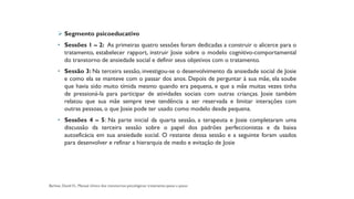 ➢ Segmento psicoeducativo
• Sessões 1 – 2: As primeiras quatro sessões foram dedicadas a construir o alicerce para o
tratamento, estabelecer rapport, instruir Josie sobre o modelo cognitivo-comportamental
do transtorno de ansiedade social e definir seus objetivos com o tratamento.
• Sessão 3: Na terceira sessão, investigou-se o desenvolvimento da ansiedade social de Josie
e como ela se manteve com o passar dos anos. Depois de perguntar à sua mãe, ela soube
que havia sido muito tímida mesmo quando era pequena, e que a mãe muitas vezes tinha
de pressioná-la para participar de atividades sociais com outras crianças. Josie também
relatou que sua mãe sempre teve tendência a ser reservada e limitar interações com
outras pessoas, o que Josie pode ter usado como modelo desde pequena.
• Sessões 4 – 5: Na parte inicial da quarta sessão, a terapeuta e Josie completaram uma
discussão da terceira sessão sobre o papel dos padrões perfeccionistas e da baixa
autoeficácia em sua ansiedade social. O restante dessa sessão e a seguinte foram usados
para desenvolver e refinar a hierarquia de medo e evitação de Josie
 